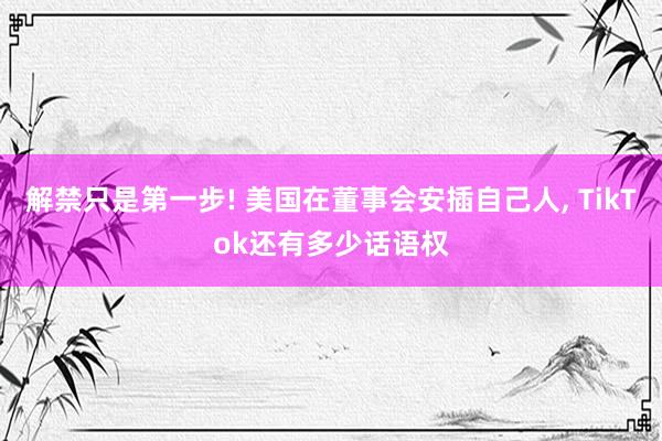 解禁只是第一步! 美国在董事会安插自己人, TikTok还有多少话语权