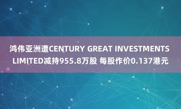 鸿伟亚洲遭CENTURY GREAT INVESTMENTS LIMITED减持955.8万股 每股作价0.137港元