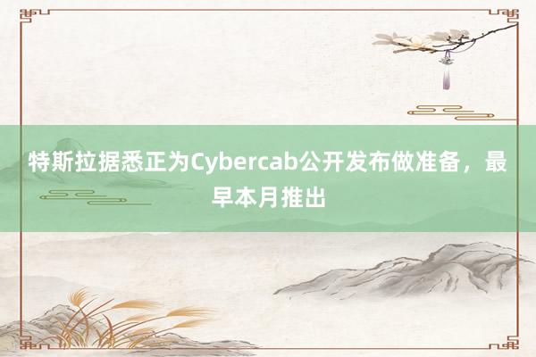 特斯拉据悉正为Cybercab公开发布做准备，最早本月推出