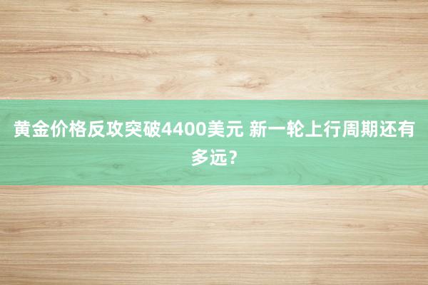 黄金价格反攻突破4400美元 新一轮上行周期还有多远？