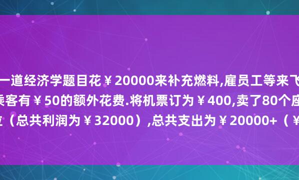 一道经济学题目花￥20000来补充燃料,雇员工等来飞一架100座的飞机,每个乘客有￥50的额外花费.将机票订为￥400,卖了80个座位（总共利润为￥32000）,总共支出为￥20000+（￥50*80）=￥24000.在起飞