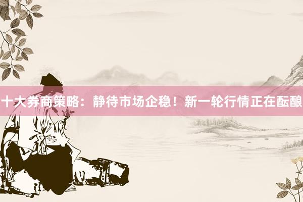 十大券商策略：静待市场企稳！新一轮行情正在酝酿