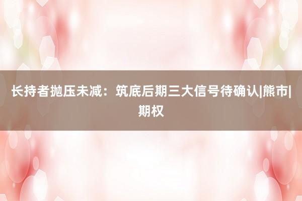 长持者抛压未减：筑底后期三大信号待确认|熊市|期权