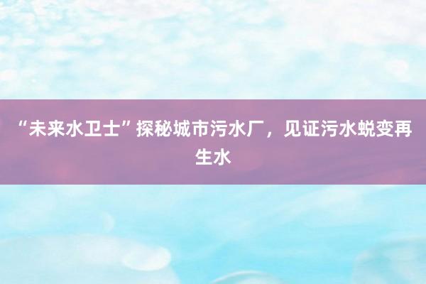“未来水卫士”探秘城市污水厂，见证污水蜕变再生水