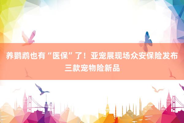 养鹦鹉也有“医保”了！亚宠展现场众安保险发布三款宠物险新品