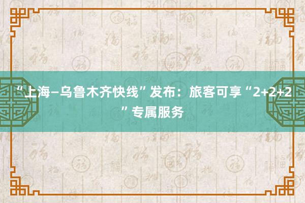 “上海—乌鲁木齐快线”发布：旅客可享“2+2+2”专属服务