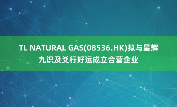 TL NATURAL GAS(08536.HK)拟与星辉九识及爻行好运成立合营企业