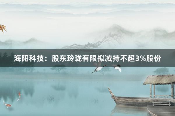 海阳科技：股东玲珑有限拟减持不超3%股份