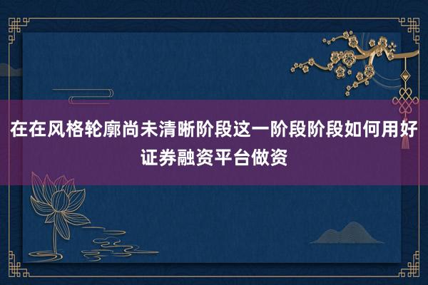 在在风格轮廓尚未清晰阶段这一阶段阶段如何用好证券融资平台做资