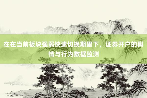 在在当前板块强弱快速切换期里下，证券开户的舆情与行为数据监测