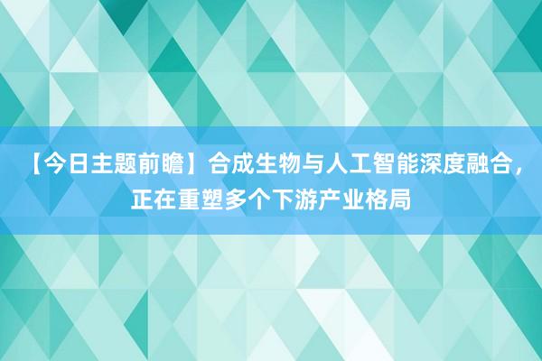 【今日主题前瞻】合成生物与人工智能深度融合，正在重塑多个下游产业格局