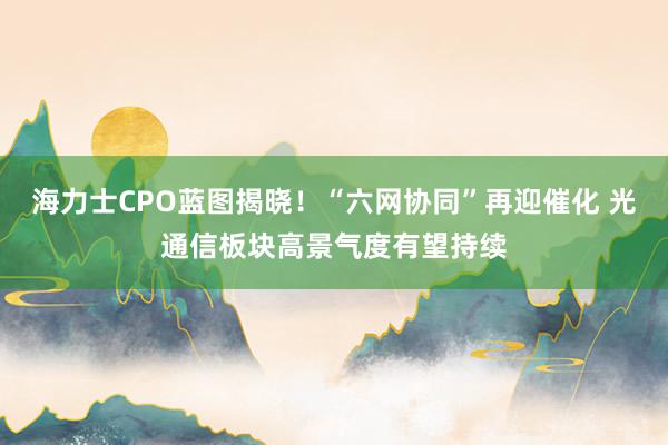 海力士CPO蓝图揭晓！“六网协同”再迎催化 光通信板块高景气度有望持续