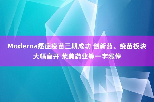 Moderna癌症疫苗三期成功 创新药、疫苗板块大幅高开 莱美药业等一字涨停