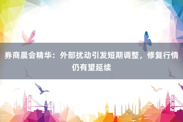 券商晨会精华：外部扰动引发短期调整，修复行情仍有望延续