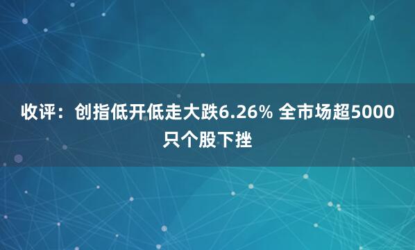 收评：创指低开低走大跌6.26% 全市场超5000只个股下挫
