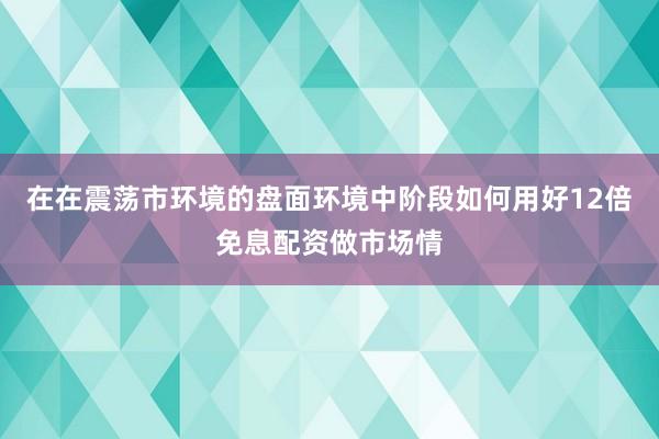 在在震荡市环境的盘面环境中阶段如何用好12倍免息配资做市场情