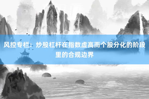 风控专栏：炒股杠杆在指数虚高而个股分化的阶段里的合规边界