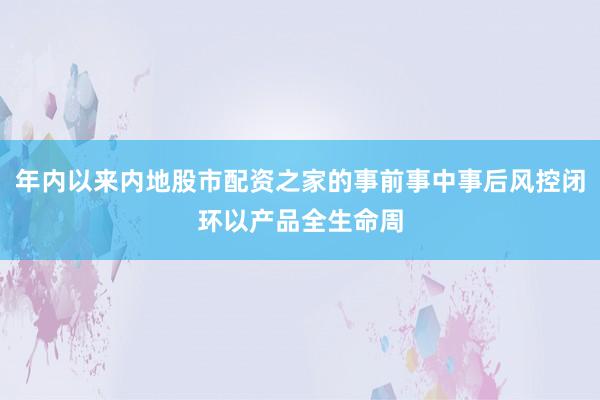 年内以来内地股市配资之家的事前事中事后风控闭环以产品全生命周