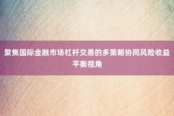 聚焦国际金融市场杠杆交易的多策略协同风险收益平衡视角