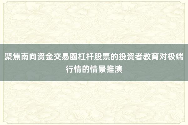 聚焦南向资金交易圈杠杆股票的投资者教育对极端行情的情景推演