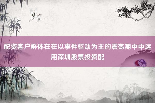 配资客户群体在在以事件驱动为主的震荡期中中运用深圳股票投资配