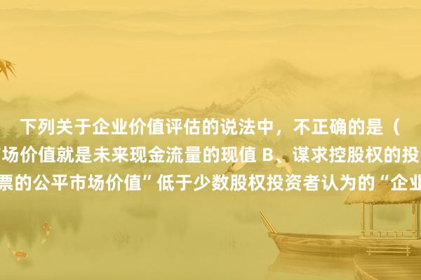 下列关于企业价值评估的说法中，不正确的是（　）。A、资产的公平市场价值就是未来现金流量的现值 B、谋求控股权的投资者认为的“企业股票的公平市场价值”低于少数股权投资者认为的“企业股票的公平市场价值” C、一个企业的公平市场价值，应当是续营价值与清算价值中较低的一个 D、企业的股权价值等于少数股权价值和控股权价值之和