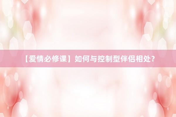 【爱情必修课】如何与控制型伴侣相处？