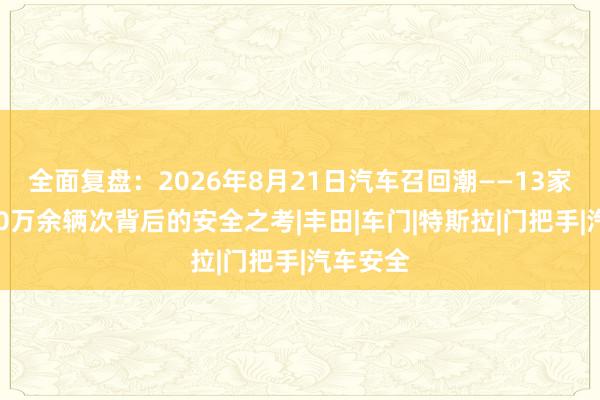 全面复盘：2026年8月21日汽车召回潮——13家车企710万余辆次背后的安全之考|丰田|车门|特斯拉|门把手|汽车安全