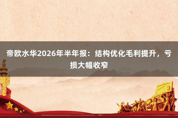 帝欧水华2026年半年报：结构优化毛利提升，亏损大幅收窄