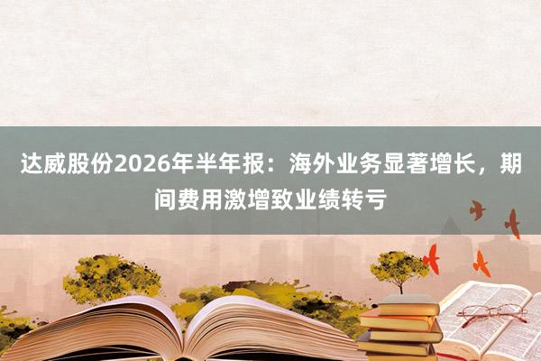 达威股份2026年半年报：海外业务显著增长，期间费用激增致业绩转亏