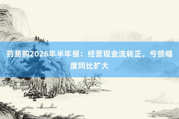 药易购2026年半年报：经营现金流转正，亏损幅度同比扩大
