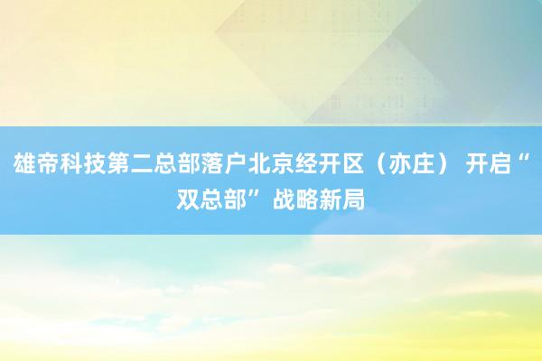 雄帝科技第二总部落户北京经开区（亦庄） 开启“双总部” 战略新局
