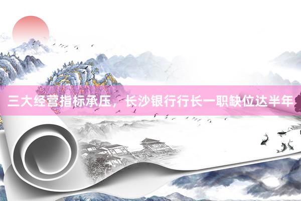 三大经营指标承压，长沙银行行长一职缺位达半年