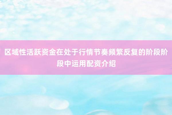 区域性活跃资金在处于行情节奏频繁反复的阶段阶段中运用配资介绍