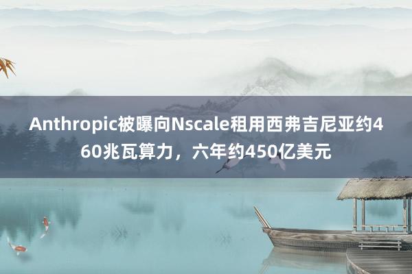 Anthropic被曝向Nscale租用西弗吉尼亚约460兆瓦算力，六年约450亿美元