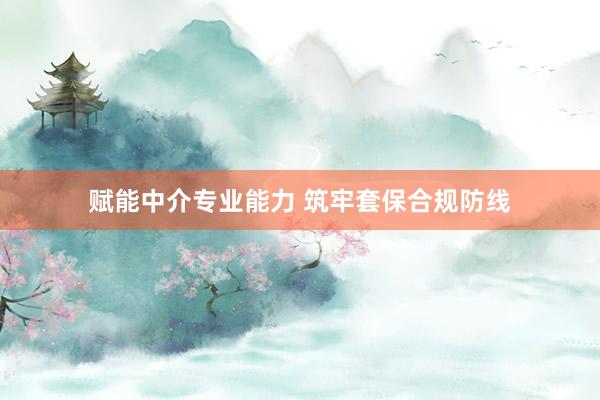赋能中介专业能力 筑牢套保合规防线