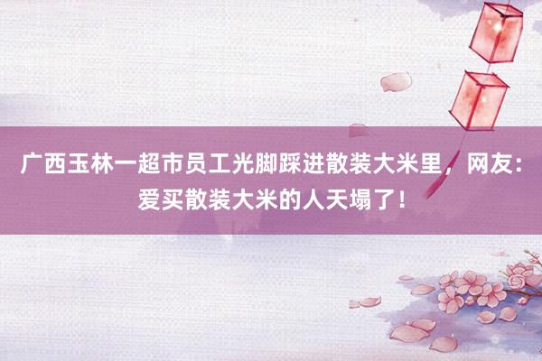 广西玉林一超市员工光脚踩进散装大米里，网友：爱买散装大米的人天塌了！