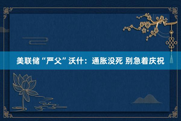 美联储“严父”沃什：通胀没死 别急着庆祝