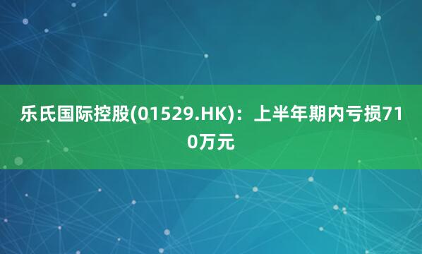 乐氏国际控股(01529.HK)：上半年期内亏损710万元