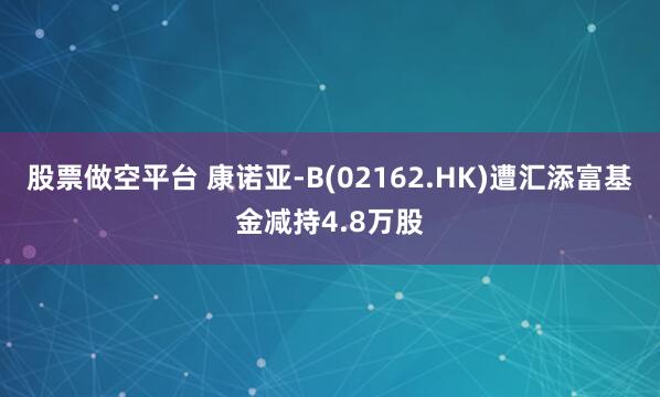 股票做空平台 康诺亚-B(02162.HK)遭汇添富基金减持4.8万股