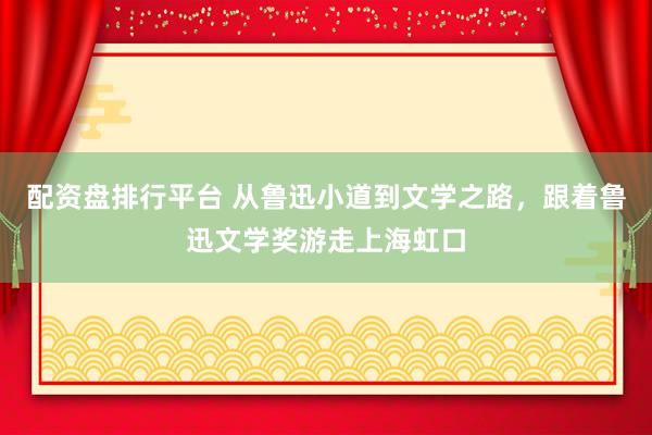 配资盘排行平台 从鲁迅小道到文学之路，跟着鲁迅文学奖游走上海虹口