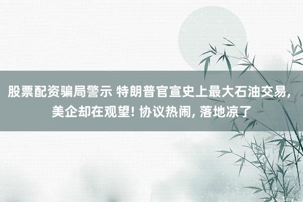 股票配资骗局警示 特朗普官宣史上最大石油交易, 美企却在观望! 协议热闹, 落地凉了