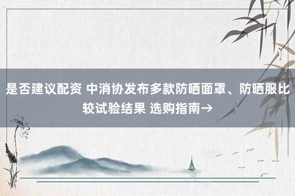 是否建议配资 中消协发布多款防晒面罩、防晒服比较试验结果 选购指南→