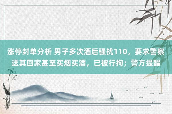 涨停封单分析 男子多次酒后骚扰110，要求警察送其回家甚至买烟买酒，已被行拘；警方提醒
