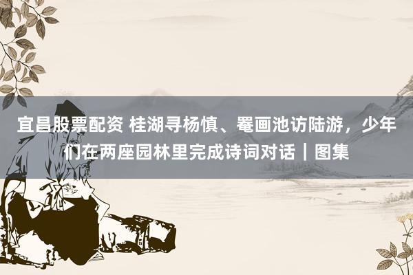 宜昌股票配资 桂湖寻杨慎、罨画池访陆游，少年们在两座园林里完成诗词对话｜图集