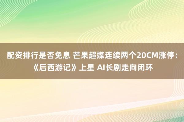 配资排行是否免息 芒果超媒连续两个20CM涨停：《后西游记》上星 AI长剧走向闭环