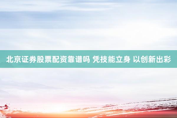 北京证券股票配资靠谱吗 凭技能立身 以创新出彩