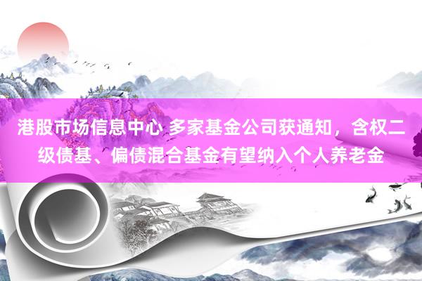 港股市场信息中心 多家基金公司获通知，含权二级债基、偏债混合基金有望纳入个人养老金