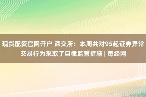 现货配资官网开户 深交所：本周共对95起证券异常交易行为采取了自律监管措施 | 每经网