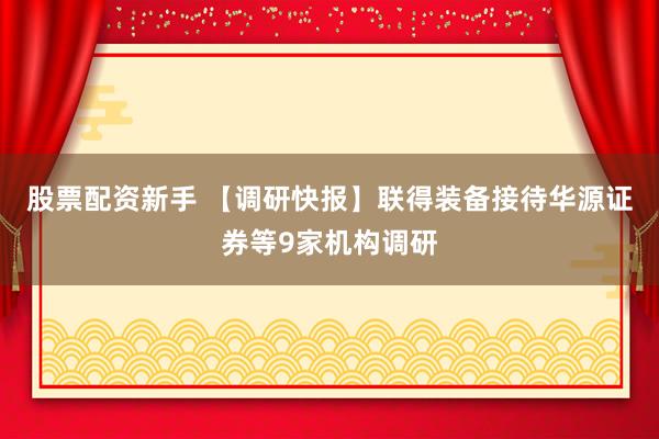 股票配资新手 【调研快报】联得装备接待华源证券等9家机构调研